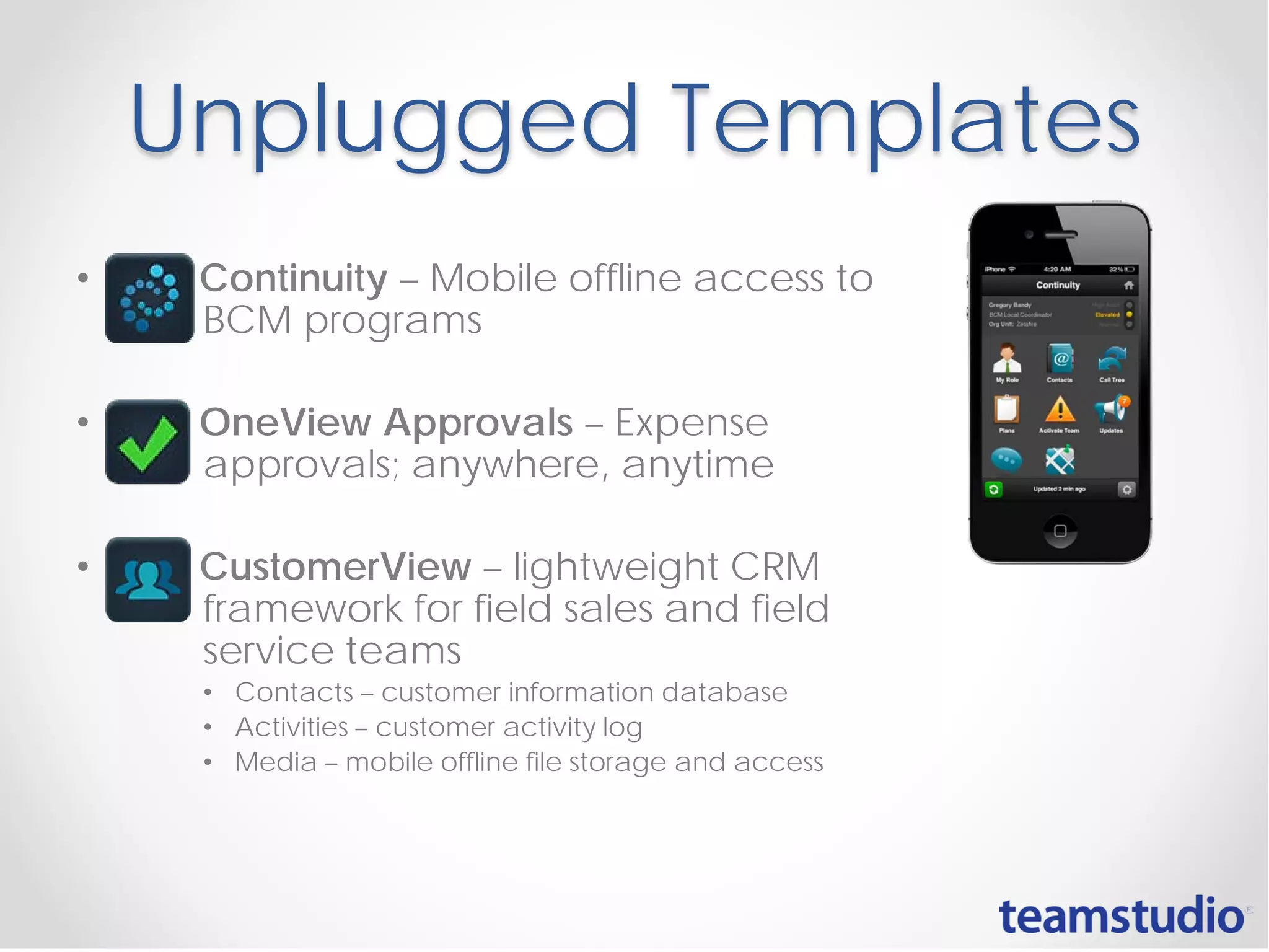Unplugged Templates
• Continuity – Mobile offline access to
BCM programs
• OneView Approvals – Expense
approvals; anywhere, anytime
• CustomerView – lightweight CRM
framework for field sales and field
service teams
• Contacts – customer information database
• Activities – customer activity log
• Media – mobile offline file storage and access
 