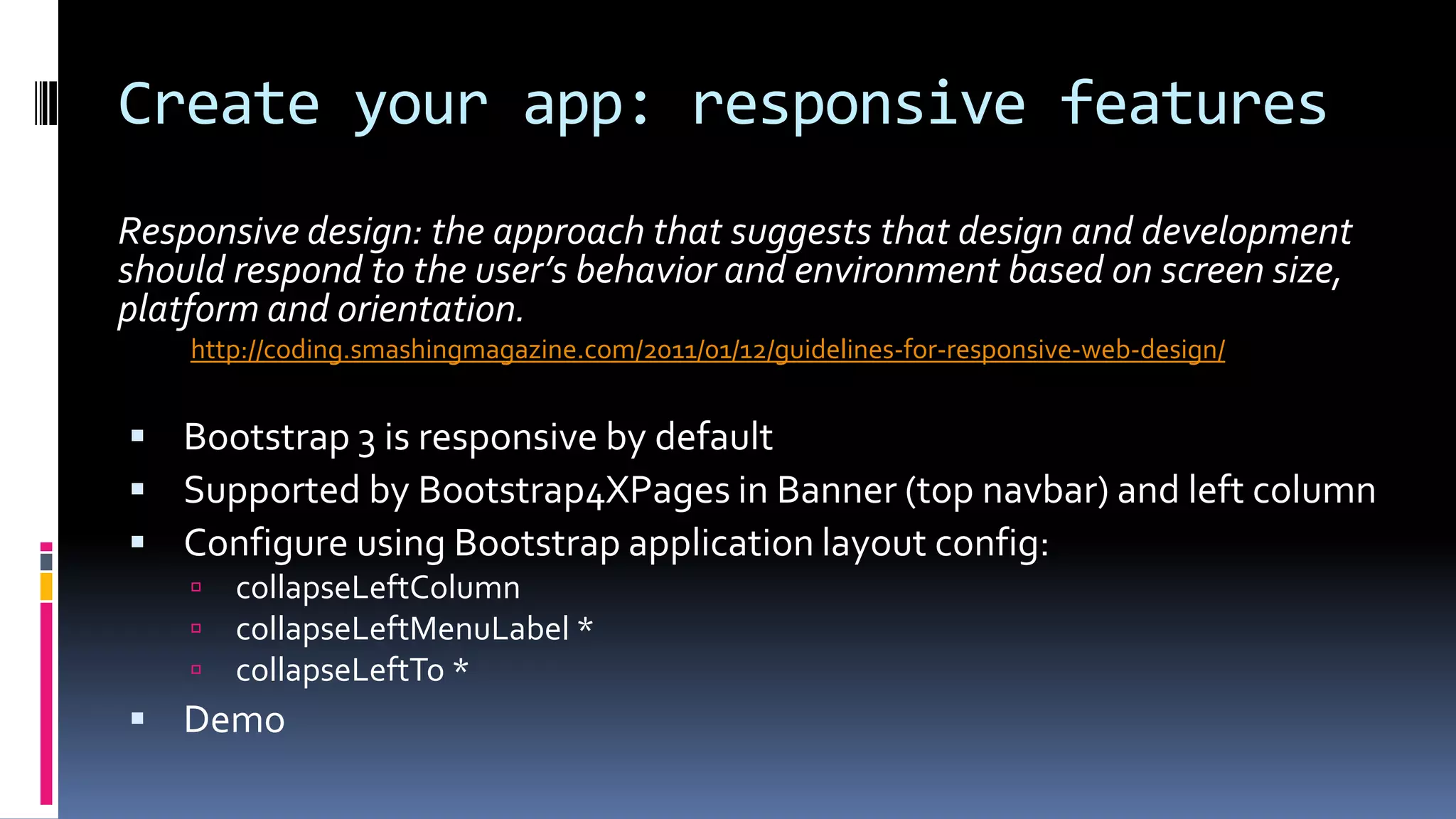 Create your app: responsive features
Responsive design: the approach that suggests that design and development
should respond to the user’s behavior and environment based on screen size,
platform and orientation.
http://coding.smashingmagazine.com/2011/01/12/guidelines-for-responsive-web-design/
 Bootstrap 3 is responsive by default
 Supported by Bootstrap4XPages in Banner (top navbar) and left column
 Configure using Bootstrap application layout config:
 collapseLeftColumn
 collapseLeftMenuLabel *
 collapseLeftTo *
 Demo
 