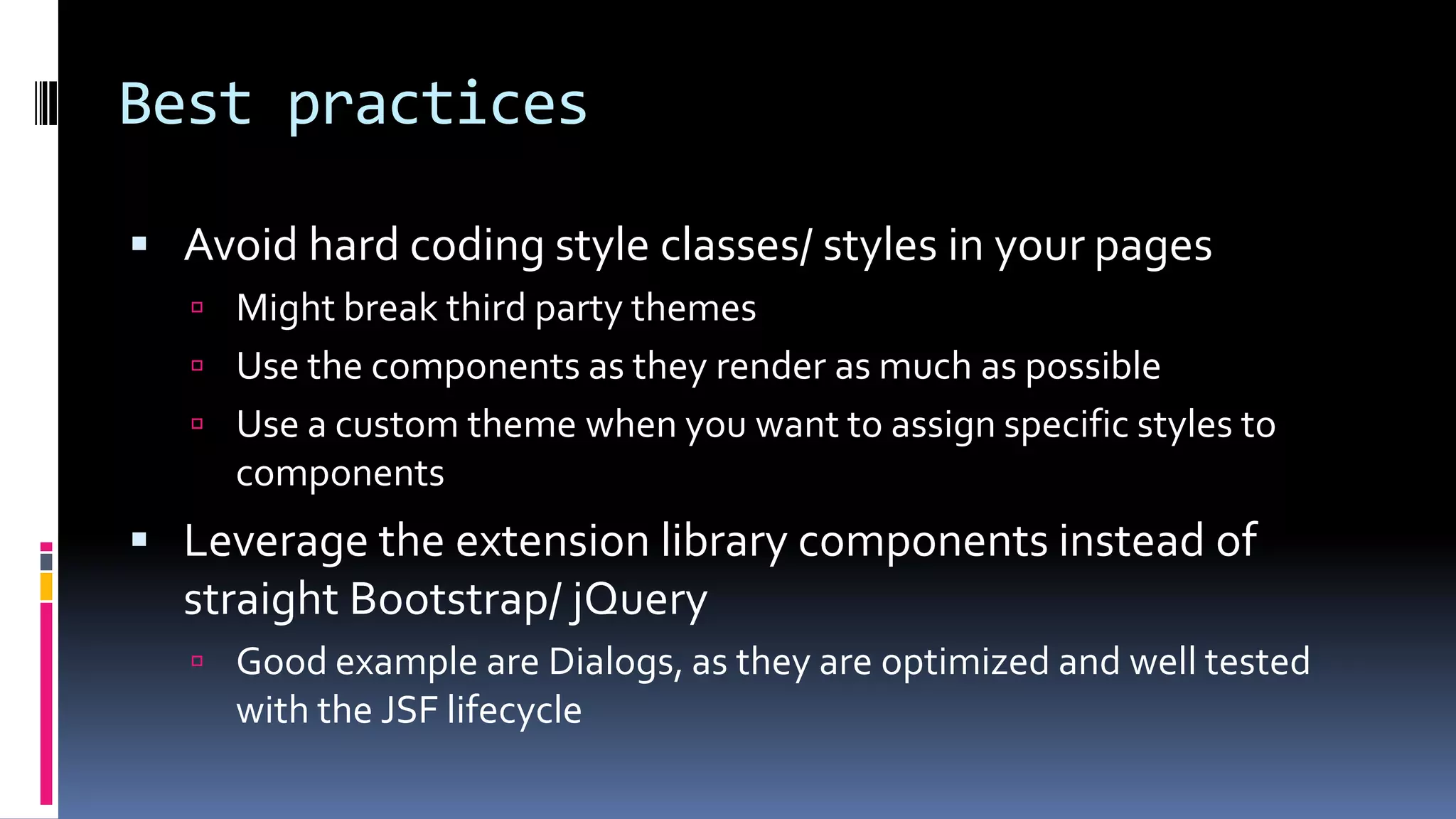Best practices
 Avoid hard coding style classes/ styles in your pages
 Might break third party themes
 Use the components as they render as much as possible
 Use a custom theme when you want to assign specific styles to
components
 Leverage the extension library components instead of
straight Bootstrap/ jQuery
 Good example are Dialogs, as they are optimized and well tested
with the JSF lifecycle
 