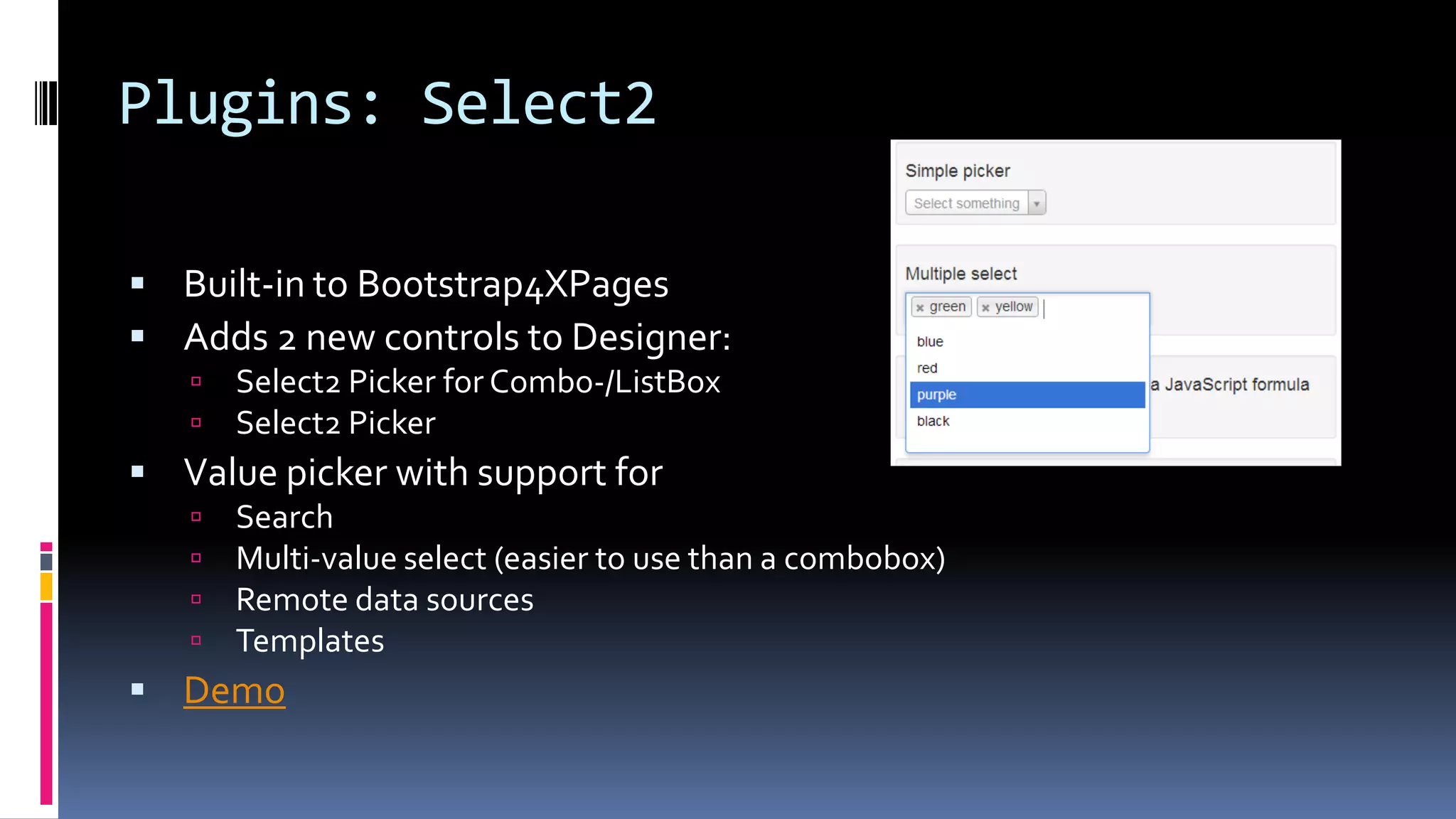 Plugins: Select2
 Built-in to Bootstrap4XPages
 Adds 2 new controls to Designer:
 Select2 Picker for Combo-/ListBox
 Select2 Picker
 Value picker with support for
 Search
 Multi-value select (easier to use than a combobox)
 Remote data sources
 Templates
 Demo
 