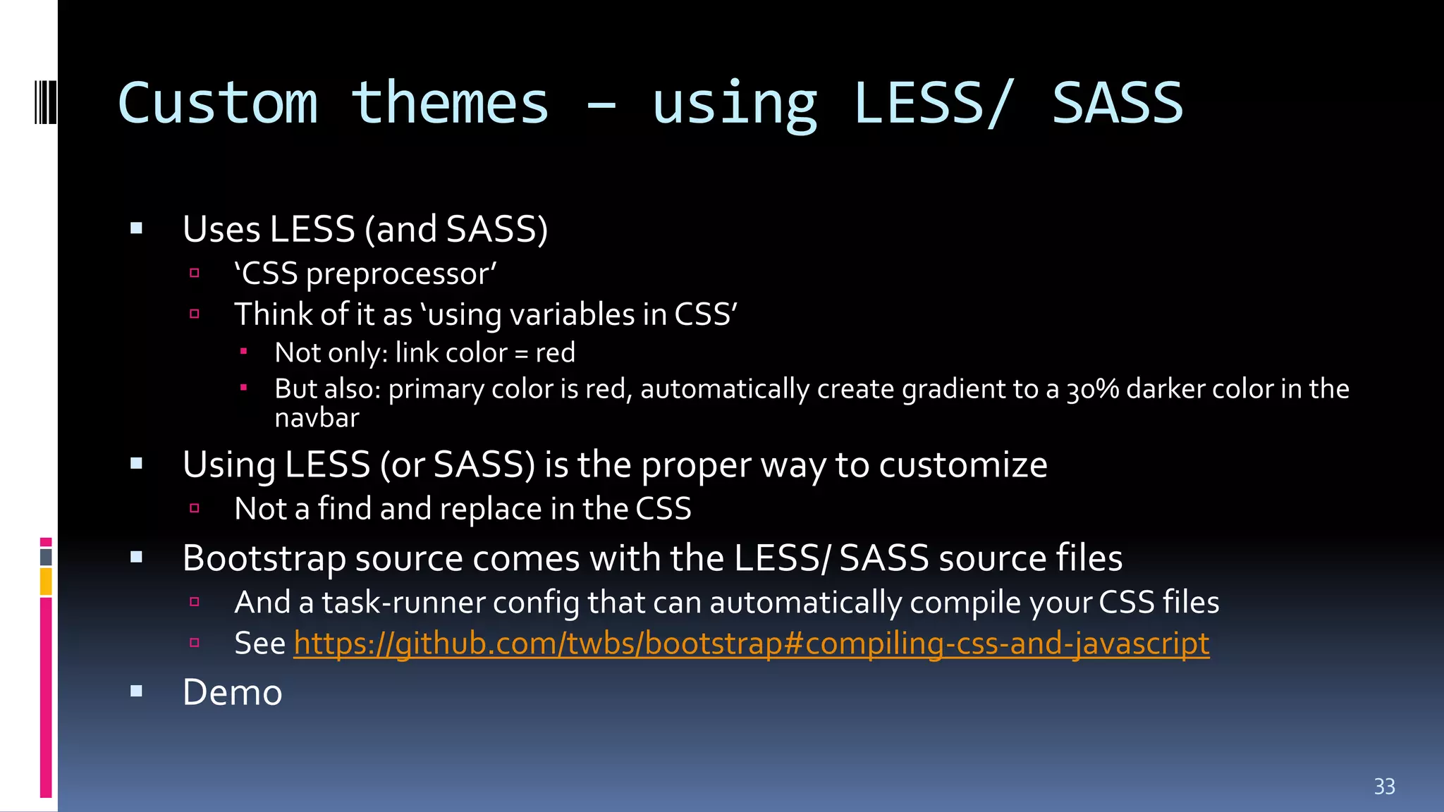 Custom themes – using LESS/ SASS
 Uses LESS (and SASS)
 ‘CSS preprocessor’
 Think of it as ‘using variables in CSS’
 Not only: link color = red
 But also: primary color is red, automatically create gradient to a 30% darker color in the
navbar
 Using LESS (or SASS) is the proper way to customize
 Not a find and replace in theCSS
 Bootstrap source comes with the LESS/ SASS source files
 And a task-runner config that can automatically compile your CSS files
 See https://github.com/twbs/bootstrap#compiling-css-and-javascript
 Demo
33
 
