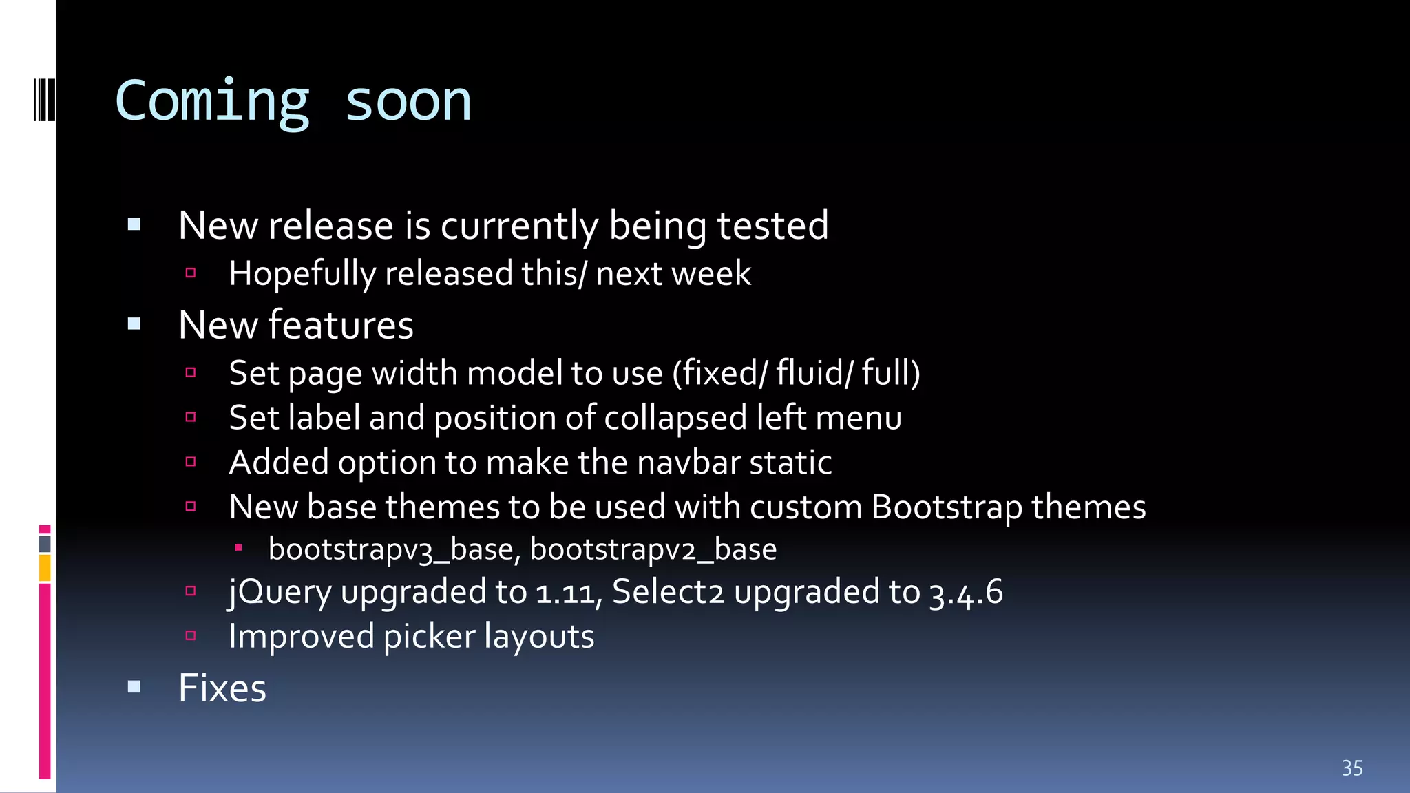 Coming soon
 New release is currently being tested
 Hopefully released this/ next week
 New features
 Set page width model to use (fixed/ fluid/ full)
 Set label and position of collapsed left menu
 Added option to make the navbar static
 New base themes to be used with custom Bootstrap themes
 bootstrapv3_base, bootstrapv2_base
 jQuery upgraded to 1.11, Select2 upgraded to 3.4.6
 Improved picker layouts
 Fixes
35
 