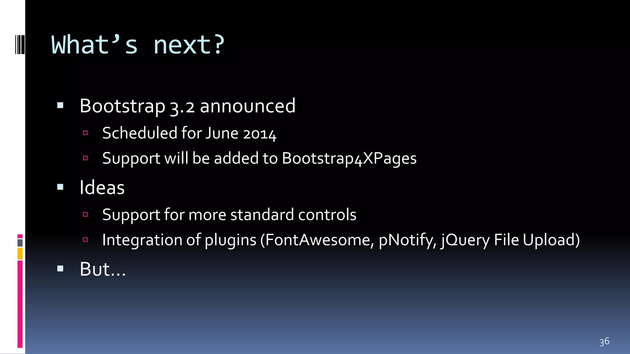 What’s next?
 Bootstrap 3.2 announced
 Scheduled for June 2014
 Support will be added to Bootstrap4XPages
 Ideas
 Support for more standard controls
 Integration of plugins (FontAwesome, pNotify, jQuery File Upload)
 But…
36
 