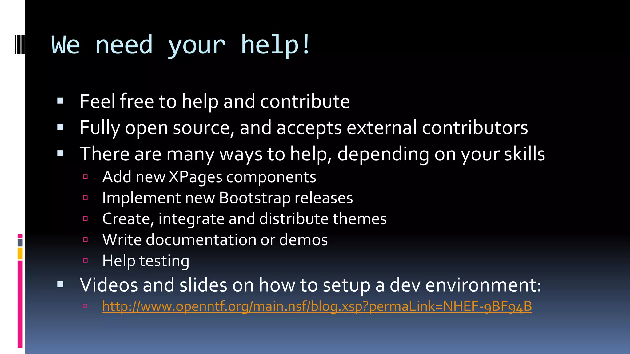 We need your help!
 Feel free to help and contribute
 Fully open source, and accepts external contributors
 There are many ways to help, depending on your skills
 Add new XPages components
 Implement new Bootstrap releases
 Create, integrate and distribute themes
 Write documentation or demos
 Help testing
 Videos and slides on how to setup a dev environment:
 http://www.openntf.org/main.nsf/blog.xsp?permaLink=NHEF-9BF94B
 