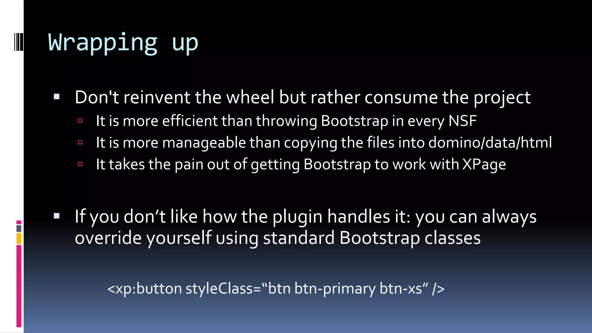 Wrapping up
 Don't reinvent the wheel but rather consume the project
 It is more efficient than throwing Bootstrap in every NSF
 It is more manageable than copying the files into domino/data/html
 It takes the pain out of getting Bootstrap to work with XPage
 If you don’t like how the plugin handles it: you can always
override yourself using standard Bootstrap classes
<xp:button styleClass=“btn btn-primary btn-xs” />
 