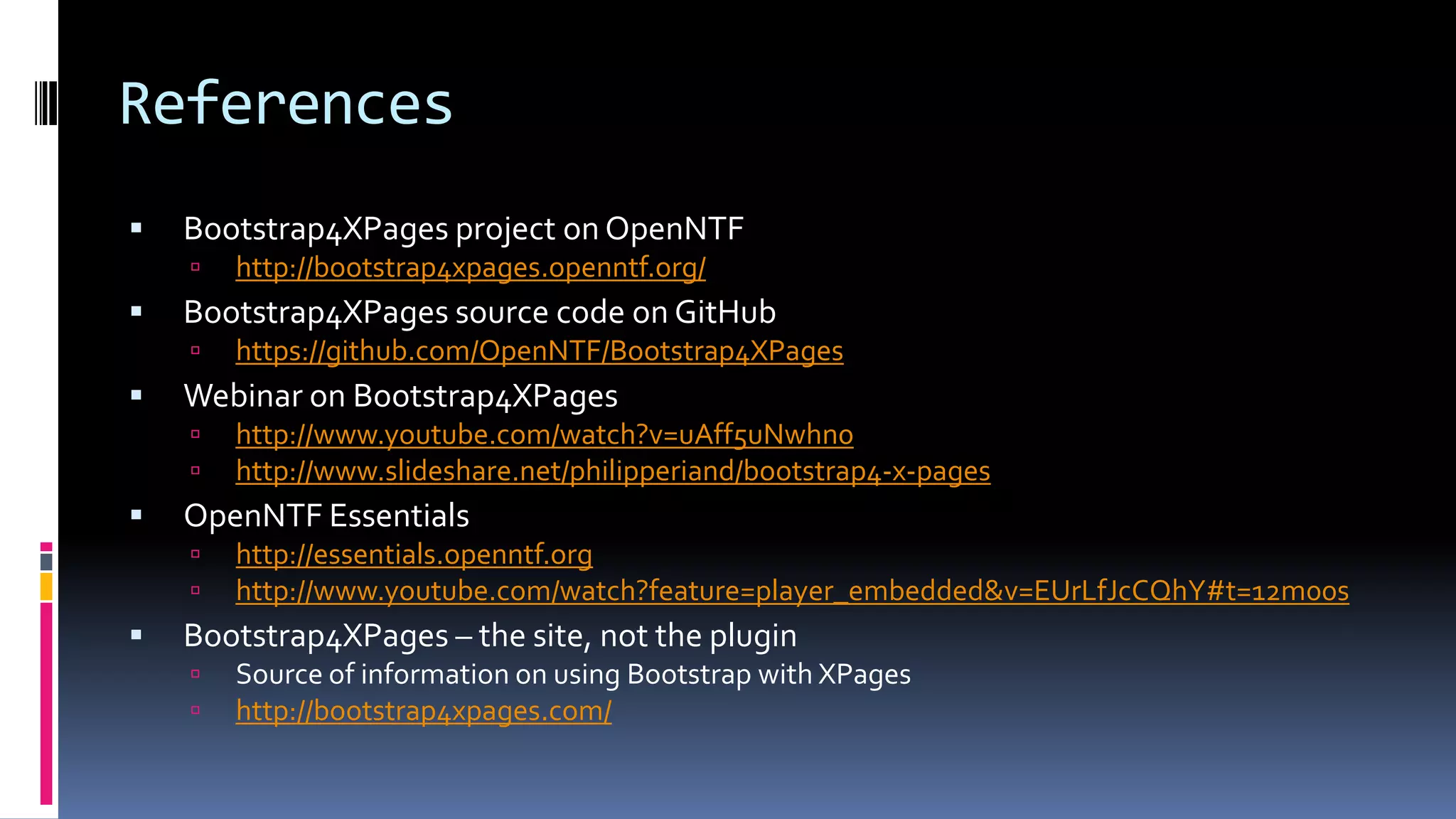 References
 Bootstrap4XPages project on OpenNTF
 http://bootstrap4xpages.openntf.org/
 Bootstrap4XPages source code on GitHub
 https://github.com/OpenNTF/Bootstrap4XPages
 Webinar on Bootstrap4XPages
 http://www.youtube.com/watch?v=uAff5uNwhn0
 http://www.slideshare.net/philipperiand/bootstrap4-x-pages
 OpenNTF Essentials
 http://essentials.openntf.org
 http://www.youtube.com/watch?feature=player_embedded&v=EUrLfJcCQhY#t=12m00s
 Bootstrap4XPages – the site, not the plugin
 Source of information on using Bootstrap with XPages
 http://bootstrap4xpages.com/
 
