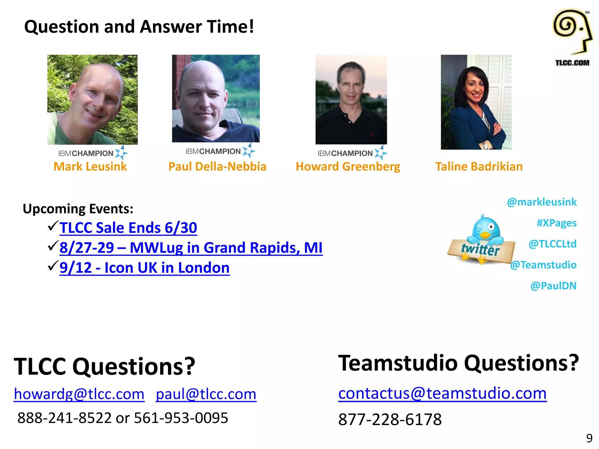 Upcoming Events:
TLCC Sale Ends 6/30
8/27-29 – MWLug in Grand Rapids, MI
9/12 - Icon UK in London
Question and Answer Time!
9
Teamstudio Questions?
contactus@teamstudio.com
877-228-6178
TLCC Questions?
howardg@tlcc.com paul@tlcc.com
888-241-8522 or 561-953-0095
Howard Greenberg
@markleusink
#XPages
@TLCCLtd
@Teamstudio
@PaulDN
Paul Della-NebbiaMark Leusink Taline Badrikian
 