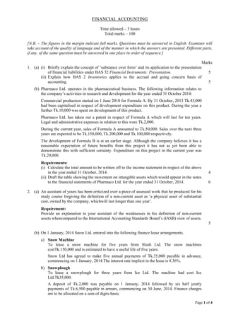 Page 1 of 4
FINANCIAL ACCOUNTING
Time allowed – 3 hours
Total marks – 100
[N.B. – The figures in the margin indicate full marks. Questions must be answered in English. Examiner will
take account of the quality of language and of the manner in which the answers are presented. Different parts,
if any, of the same question must be answered in one place in order of sequence.]
Marks
1. (a) (i) Briefly explain the concept of ‘substance over form’ and its application to the presentation
of financial liabilities under BAS 32 Financial Instruments: Presentation. 5
(ii) Explain how BAS 2 Inventories applies to the accrual and going concern basis of
accounting. 5
(b) Pharmaco Ltd. operates in the pharmaceutical business. The following information relates to
the company’s activities in research and development for the year ended 31 October 2014:
Commercial production started on 1 June 2010 for Formula A. By 31 October, 2013 Tk.43,000
had been capitalised in respect of development expenditure on this product. During the year a
further Tk.10,000 was spent on development of this product.
Pharmaco Ltd. has taken out a patent in respect of Formula A which will last for ten years.
Legal and administrative expenses in relation to this were Tk.2,000.
During the current year, sales of Formula A amounted to Tk.50,000. Sales over the next three
years are expected to be Tk.150,000, Tk.200,000 and Tk.100,000 respectively.
The development of Formula B is at an earlier stage. Although the company believes it has a
reasonable expectation of future benefits from this project it has not as yet been able to
demonstrate this with sufficient certainty. Expenditure on this project in the current year was
Tk.20,000.
Requirements:
(i) Calculate the total amount to be written off to the income statement in respect of the above
in the year ended 31 October, 2014. 4
(ii) Draft the table showing the movement on intangible assets which would appear in the notes
to the financial statements of Pharmaco Ltd. for the year ended 31 October, 2014. 6
2. (a) An assistant of yours has been criticized over a piece of assessed work that he produced for his
study course forgiving the definition of a non-current asset as ‘a physical asset of substantial
cost, owned by the company, whichwill last longer than one year’.
Requirement:
Provide an explanation to your assistant of the weaknesses in his definition of non-current
assets whencompared to the International Accounting Standards Board’s (IASB) view of assets.
5
(b) On 1 January, 2014 Snow Ltd. entered into the following finance lease arrangements.
a) Snow Machine
To lease a snow machine for five years from Slush Ltd. The snow machines
costTk.150,000 and is estimated to have a useful life of five years.
Snow Ltd has agreed to make five annual payments of Tk.35,000 payable in advance,
commencing on 1 January, 2014.The interest rate implicit in the lease is 8.36%.
b) Snowplough
To lease a snowplough for three years from Ice Ltd. The machine had cost Ice
Ltd.Tk35,000.
A deposit of Tk.2,000 was payable on 1 January, 2014 followed by six half yearly
payments of Tk.6,500 payable in arrears, commencing on 30 June, 2014. Finance charges
are to be allocated on a sum of digits basis.
 