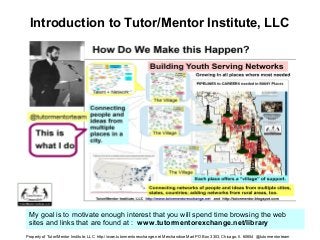 Introduction to Tutor/Mentor Institute, LLC
My goal is to motivate enough interest that you will spend time browsing the web
sites and links that are found at : www.tutormentorexchange.net/library
Property of Tutor/Mentor Institute, LLC http://www.tutormentorexchange.net Merchandise Mart PO Box 3303, Chicago, Il. 60654 @tutormentorteam
 