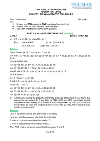 Page 1 of 6
CMA JUNE, 2019 EXAMINATION
FOUNDATION LEVEL
SUBJECT: 003. QUANTITATIVE TECHNIQUES
Time: Three hours Full Marks:
100
 Answer any TEN questions, FIVE questions from each part.
 Answer must be brief, relevant, neat and clean.
 Use fresh sheet for answering each question.
PART – A: BUSINESS MATHEMATICS (Solution)
Q. No. 1 [Marks: (6+4) = 10]
(a) If A = {a, b}, B = {p, q} and C = {q, r}
Find (i) A x (B U C) (ii) (A x B) U (A x C)
(iii) A x (B ∩ C) (iv) (A x B) ∩ (A x C)
Solution:
Given that A = {a, b}, B = {p, q} and C = {q, r}
(i) A x (B U C) = {a, b} x ({p, q} U {q, r}) = {a, b} x {p, q, r} = {(a, p), (a, q), (a, r), (b, p), (b, q),
(b, r)}
(ii) (A x B) U (A x C)
(A x B) = {a, b} x {p, q} = {(a, p), (a, q), (b, p), (b, q)}
(A x C) = {a, b} x {q, r} = {(a, q), (a, r), (b, q), (b, r)}
Now (A x B) U (A x C) = {(a, p), (a, q), (b, p), (b, q), (a, r), (b, r)}
(iii) A X (B ∩ C)
B ∩ C = {p, q} ∩ {q, r} = {q}
A X (B ∩ C) = {a, b} x {q} = {(a, q), (b, q)}
(iv) (A x B) ∩ (A x C)
(A x B) = {a, b} x {p, q} = {(a, p), (a, q), (b, p), (b, q)}
(A x C) = {a, b} x {q, r} = {(a, q), (a, r), (b, q), (b, r)}
(A x B) ∩ (A x C) = {(a, q), (b, q)}
(b) A Company studies the product preferences of 20,000 consumers. It was found that
each of the products A, B, C was liked by 7420, 6230 and 5980 respectively and all
the products were liked by 1500. Products A and B were liked by 2580, products A and
C were liked by 1200 and products B and C were liked by 1950. Prove that the study
results are not correct.
Solution:
Let U = set of consumers who performed in the study
Here, A = set of consumers who liked the product A
B = set of consumers who liked the product B
C = set of consumers who liked the product C
Then A∩B = set of consumers who liked the product A and B
 