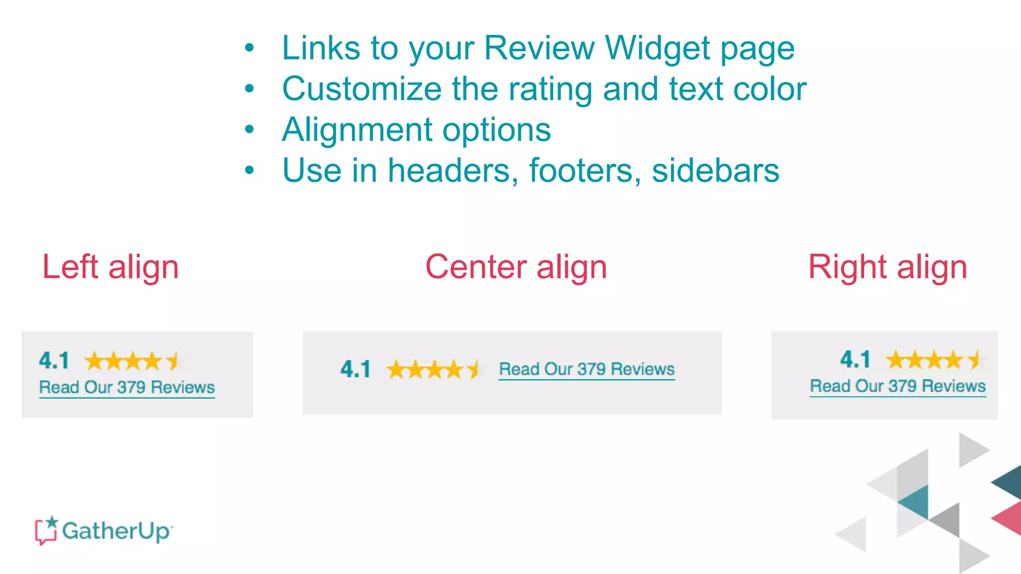 Left align Center align Right align
• Links to your Review Widget page
• Customize the rating and text color
• Alignment options
• Use in headers, footers, sidebars
 