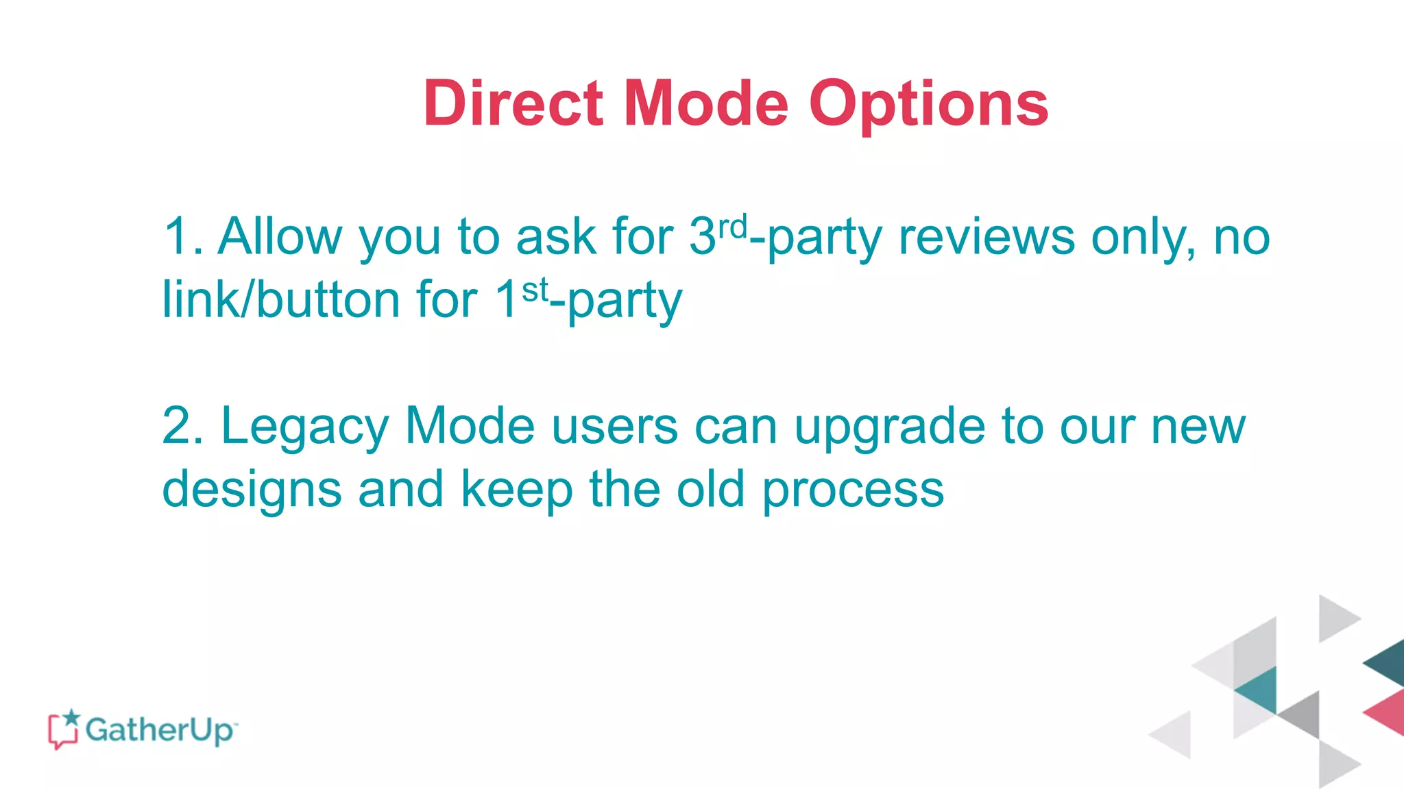 Direct Mode Options
1. Allow you to ask for 3rd-party reviews only, no
link/button for 1st-party
2. Legacy Mode users can upgrade to our new
designs and keep the old process
 