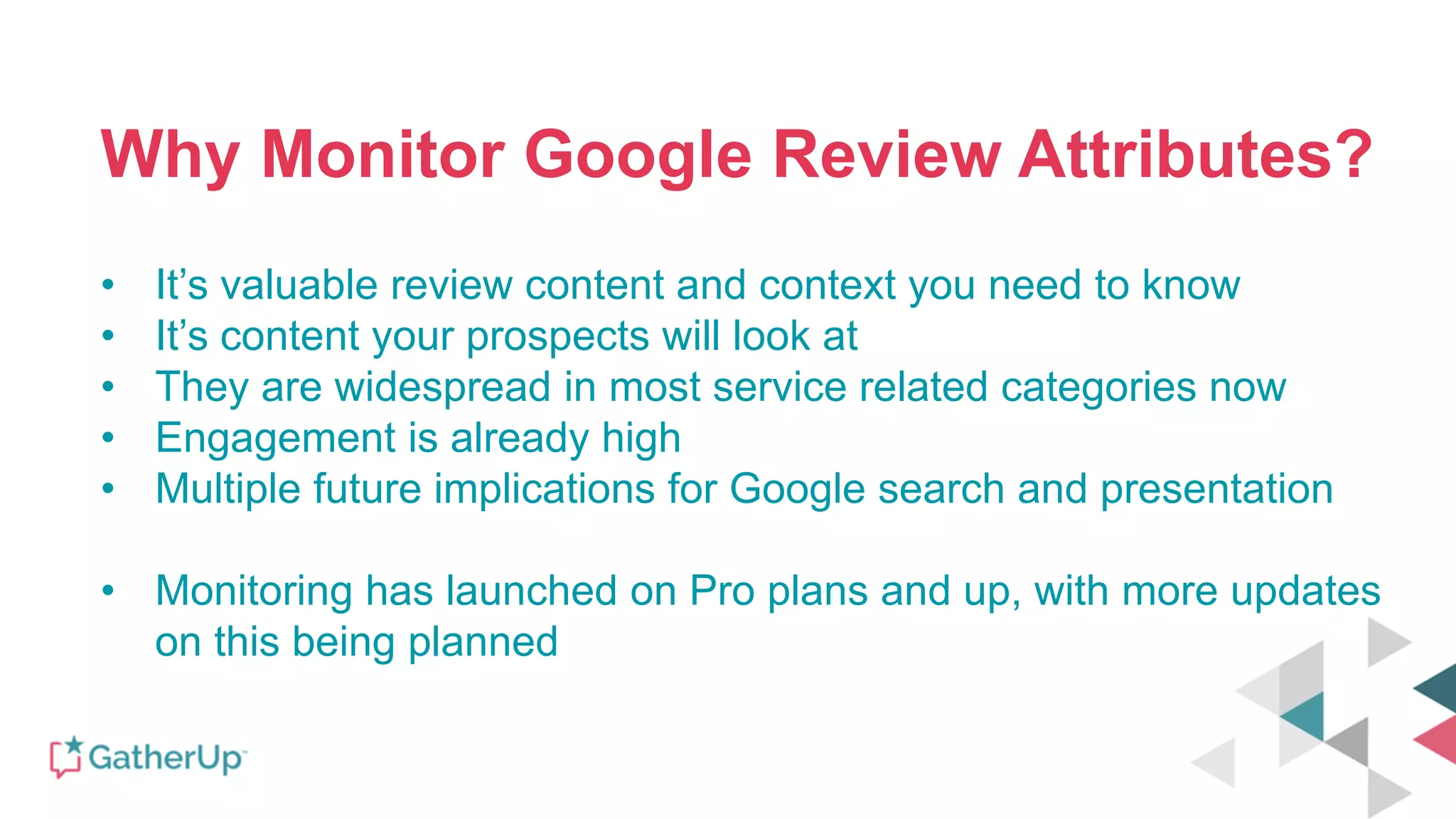 Why Monitor Google Review Attributes?
• It’s valuable review content and context you need to know
• It’s content your prospects will look at
• They are widespread in most service related categories now
• Engagement is already high
• Multiple future implications for Google search and presentation
• Monitoring has launched on Pro plans and up, with more updates
on this being planned
 
