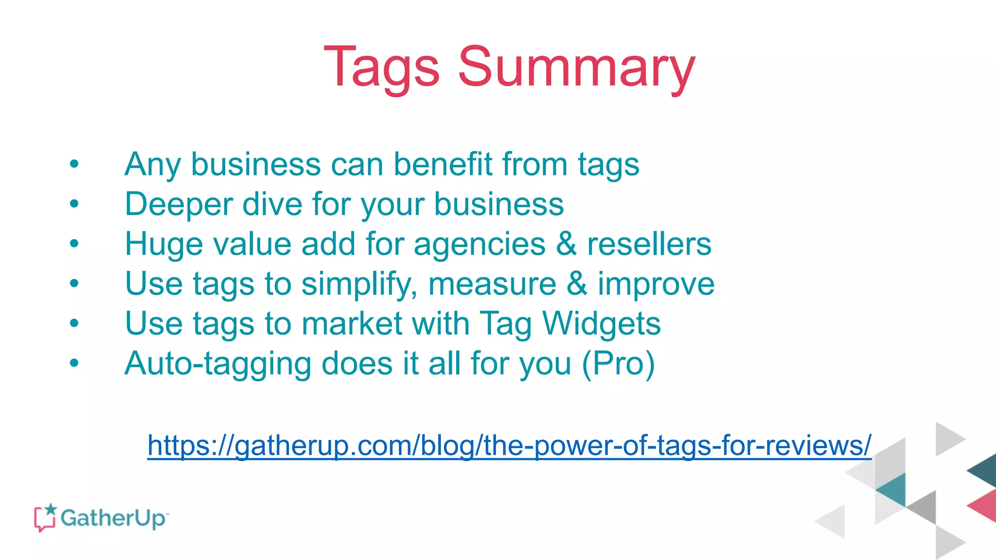 Tags Summary
• Any business can benefit from tags
• Deeper dive for your business
• Huge value add for agencies & resellers
• Use tags to simplify, measure & improve
• Use tags to market with Tag Widgets
• Auto-tagging does it all for you (Pro)
https://gatherup.com/blog/the-power-of-tags-for-reviews/
 