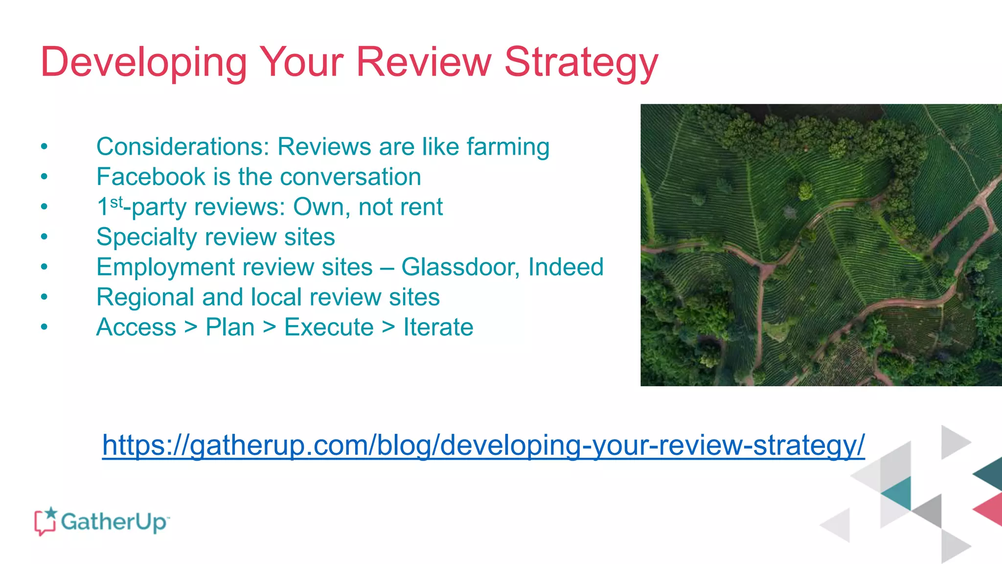 Developing Your Review Strategy
• Considerations: Reviews are like farming
• Facebook is the conversation
• 1st-party reviews: Own, not rent
• Specialty review sites
• Employment review sites – Glassdoor, Indeed
• Regional and local review sites
• Access > Plan > Execute > Iterate
https://gatherup.com/blog/developing-your-review-strategy/
 