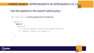 GET /web/_search?search_pipeline=rrf-pipeline
{
"query": {
"hybrid": {
"queries": [
{/* lexical keyword search: multi-match query*/},
{/* semantic search: knn query */}
]
}
}
}
HYBRID SEARCH IMPROVEMENTS IN OPENSEARCH V2.19
Use the pipeline in the search hybrid query:
 