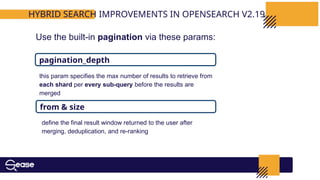 HYBRID SEARCH IMPROVEMENTS IN OPENSEARCH V2.19
Use the built-in pagination via these params:
pagination_depth
from & size
this param specifies the max number of results to retrieve from
each shard per every sub-query before the results are
merged
define the final result window returned to the user after
merging, deduplication, and re-ranking
 