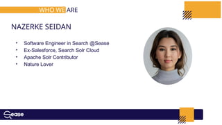 ‣ Software Engineer in Search @Sease
‣ Ex-Salesforce, Search Solr Cloud
‣ Apache Solr Contributor
‣ Nature Lover
NAZERKE SEIDAN
WHO WE ARE
 