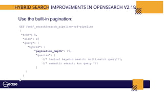 GET /web/_search?search_pipeline=rrf-pipeline
{
"from": 5,
"size": 10
"query": {
"hybrid": {
"pagination_depth": 20,
"queries": [
{/* lexical keyword search: multi-match query*/},
{/* semantic search: knn query */}
]
}
}
}
HYBRID SEARCH IMPROVEMENTS IN OPENSEARCH V2.19
Use the built-in pagination:
 
