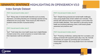 SEMANTIC SENTENCE HIGHLIGHTING IN OPENSEARCH V3.0
Index Sample Dataset
POST /neural-search-index/_doc/1
{
"text": "Rising rates of mental health disorders such as anxiety,
depression, and eating disorders are increasingly reported among
adolescents and young adults. These issues are often linked to
academic stress and lack of physical activity."
}
POST /neural-search-index/_doc/2
{
"text": "Youth today face more health issues due to digital lifestyle.
Constant screen time, social comparison on social media make
them depressed, build low self-esteem."
}
POST /neural-search-index/_doc/3
{
"text": "Despite facing physical and mental health challenges,
many young people today remain resilient and motivated. They
actively seek self-improvement and engage in communities that
promote healthy lifestyles. Their openness to discussing mental
health and prioritizing well-being marks a shift toward greater
awareness and proactive care."
}
POST /neural-search-index/_doc/4
{
"text": "Practicing mindfulness, seeking help from counselors, and
staying connected with supportive peers play a key role. Schools
and families can support by promoting open conversations,
mental health education. But young people have to be motivated
in doing this."
}
 