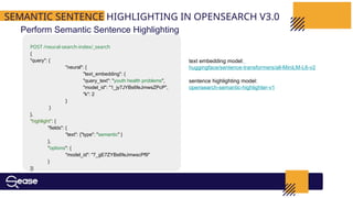 SEMANTIC SENTENCE HIGHLIGHTING IN OPENSEARCH V3.0
Perform Semantic Sentence Highlighting
POST /neural-search-index/_search
{
"query": {
"neural": {
"text_embedding": {
"query_text": "youth health problems",
"model_id": "1_jy7JYBs6feJmwsZPcP",
"k": 2
}
}
},
"highlight": {
"fields": {
"text": {"type": "semantic" }
},
"options": {
"model_id": "7_gE7ZYBs6feJmwscPf9"
}
}}
text embedding model:
huggingface/sentence-transformers/all-MiniLM-L6-v2
sentence highlighting model:
opensearch-semantic-highlighter-v1
 