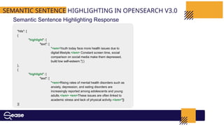 SEMANTIC SENTENCE HIGHLIGHTING IN OPENSEARCH V3.0
Semantic Sentence Highlighting Response
"hits": [
{
"highlight": {
"text": [
"<em>Youth today face more health issues due to
digital lifestyle.</em> Constant screen time, social
comparison on social media make them depressed,
build low self-esteem."] }
},
{
"highlight": {
"text": [
"<em>Rising rates of mental health disorders such as
anxiety, depression, and eating disorders are
increasingly reported among adolescents and young
adults.</em> <em>These issues are often linked to
academic stress and lack of physical activity.</em>"]}
}]
 