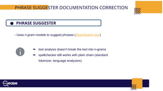 PHRASE SUGGESTER DOCUMENTATION CORRECTION
● PHRASE SUGGESTER
- Uses n-gram models to suggest phrases (OpenSearch doc)
➡ text analysis doesn’t break the text into n-grams
➡ spellchecker still works with plain chain (standard
tokenizer, language analyzers)
 