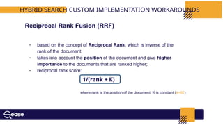 HYBRID SEARCH CUSTOM IMPLEMENTATION WORKAROUNDS
- based on the concept of Reciprocal Rank, which is inverse of the
rank of the document;
- takes into account the position of the document and give higher
importance to the documents that are ranked higher;
- reciprocal rank score:
Reciprocal Rank Fusion (RRF)
1/(rank + K)
where rank is the position of the document, K is constant (k=60)
 