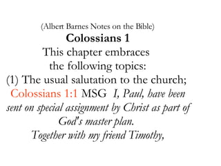 (Albert Barnes Notes on the Bible) Colossians 1 This chapter embraces  the following topics: (1) The usual salutation to the church;  Colossians 1:1  MSG  I, Paul, have been sent on special assignment by Christ as part of God's master plan.  Together with my friend Timothy, 