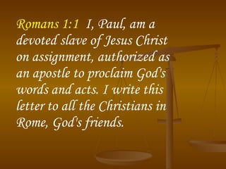 Romans 1:1   I, Paul, am a devoted slave of Jesus Christ on assignment, authorized as an apostle to proclaim God's words and acts. I write this letter to all the Christians in Rome, God's friends.  