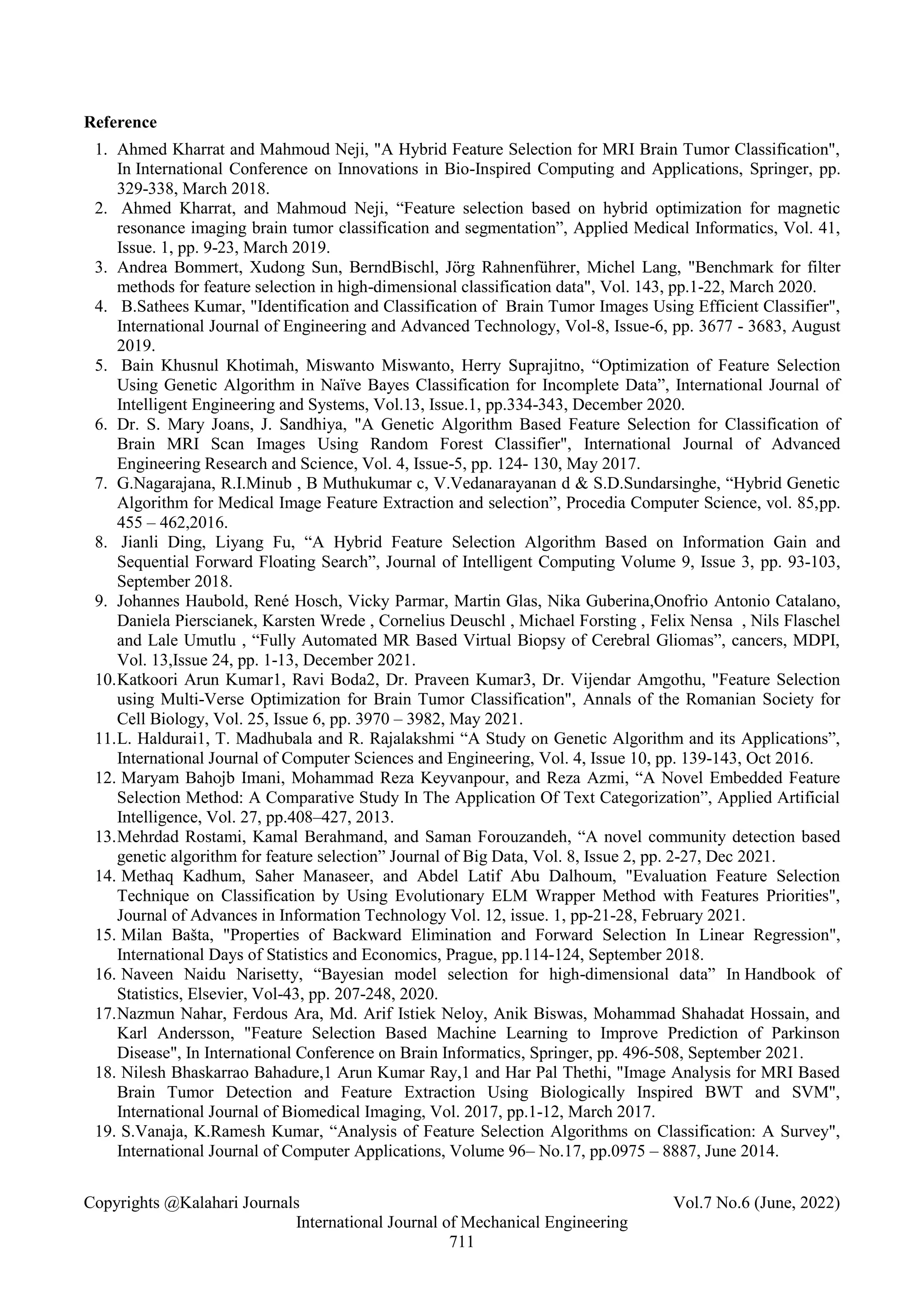 Copyrights @Kalahari Journals Vol.7 No.6 (June, 2022)
International Journal of Mechanical Engineering
711
Reference
1. Ahmed Kharrat and Mahmoud Neji, "A Hybrid Feature Selection for MRI Brain Tumor Classification",
In International Conference on Innovations in Bio-Inspired Computing and Applications, Springer, pp.
329-338, March 2018.
2. Ahmed Kharrat, and Mahmoud Neji, “Feature selection based on hybrid optimization for magnetic
resonance imaging brain tumor classification and segmentation”, Applied Medical Informatics, Vol. 41,
Issue. 1, pp. 9-23, March 2019.
3. Andrea Bommert, Xudong Sun, BerndBischl, Jörg Rahnenführer, Michel Lang, "Benchmark for filter
methods for feature selection in high-dimensional classification data", Vol. 143, pp.1-22, March 2020.
4. B.Sathees Kumar, "Identification and Classification of Brain Tumor Images Using Efficient Classifier",
International Journal of Engineering and Advanced Technology, Vol-8, Issue-6, pp. 3677 - 3683, August
2019.
5. Bain Khusnul Khotimah, Miswanto Miswanto, Herry Suprajitno, “Optimization of Feature Selection
Using Genetic Algorithm in Naïve Bayes Classification for Incomplete Data”, International Journal of
Intelligent Engineering and Systems, Vol.13, Issue.1, pp.334-343, December 2020.
6. Dr. S. Mary Joans, J. Sandhiya, "A Genetic Algorithm Based Feature Selection for Classification of
Brain MRI Scan Images Using Random Forest Classifier", International Journal of Advanced
Engineering Research and Science, Vol. 4, Issue-5, pp. 124- 130, May 2017.
7. G.Nagarajana, R.I.Minub , B Muthukumar c, V.Vedanarayanan d & S.D.Sundarsinghe, “Hybrid Genetic
Algorithm for Medical Image Feature Extraction and selection”, Procedia Computer Science, vol. 85,pp.
455 – 462,2016.
8. Jianli Ding, Liyang Fu, “A Hybrid Feature Selection Algorithm Based on Information Gain and
Sequential Forward Floating Search”, Journal of Intelligent Computing Volume 9, Issue 3, pp. 93-103,
September 2018.
9. Johannes Haubold, René Hosch, Vicky Parmar, Martin Glas, Nika Guberina,Onofrio Antonio Catalano,
Daniela Pierscianek, Karsten Wrede , Cornelius Deuschl , Michael Forsting , Felix Nensa , Nils Flaschel
and Lale Umutlu , “Fully Automated MR Based Virtual Biopsy of Cerebral Gliomas”, cancers, MDPI,
Vol. 13,Issue 24, pp. 1-13, December 2021.
10.Katkoori Arun Kumar1, Ravi Boda2, Dr. Praveen Kumar3, Dr. Vijendar Amgothu, "Feature Selection
using Multi-Verse Optimization for Brain Tumor Classification", Annals of the Romanian Society for
Cell Biology, Vol. 25, Issue 6, pp. 3970 – 3982, May 2021.
11.L. Haldurai1, T. Madhubala and R. Rajalakshmi “A Study on Genetic Algorithm and its Applications”,
International Journal of Computer Sciences and Engineering, Vol. 4, Issue 10, pp. 139-143, Oct 2016.
12. Maryam Bahojb Imani, Mohammad Reza Keyvanpour, and Reza Azmi, “A Novel Embedded Feature
Selection Method: A Comparative Study In The Application Of Text Categorization”, Applied Artificial
Intelligence, Vol. 27, pp.408–427, 2013.
13.Mehrdad Rostami, Kamal Berahmand, and Saman Forouzandeh, “A novel community detection based
genetic algorithm for feature selection” Journal of Big Data, Vol. 8, Issue 2, pp. 2-27, Dec 2021.
14. Methaq Kadhum, Saher Manaseer, and Abdel Latif Abu Dalhoum, "Evaluation Feature Selection
Technique on Classification by Using Evolutionary ELM Wrapper Method with Features Priorities",
Journal of Advances in Information Technology Vol. 12, issue. 1, pp-21-28, February 2021.
15. Milan Bašta, "Properties of Backward Elimination and Forward Selection In Linear Regression",
International Days of Statistics and Economics, Prague, pp.114-124, September 2018.
16. Naveen Naidu Narisetty, “Bayesian model selection for high-dimensional data” In Handbook of
Statistics, Elsevier, Vol-43, pp. 207-248, 2020.
17.Nazmun Nahar, Ferdous Ara, Md. Arif Istiek Neloy, Anik Biswas, Mohammad Shahadat Hossain, and
Karl Andersson, "Feature Selection Based Machine Learning to Improve Prediction of Parkinson
Disease", In International Conference on Brain Informatics, Springer, pp. 496-508, September 2021.
18. Nilesh Bhaskarrao Bahadure,1 Arun Kumar Ray,1 and Har Pal Thethi, "Image Analysis for MRI Based
Brain Tumor Detection and Feature Extraction Using Biologically Inspired BWT and SVM",
International Journal of Biomedical Imaging, Vol. 2017, pp.1-12, March 2017.
19. S.Vanaja, K.Ramesh Kumar, “Analysis of Feature Selection Algorithms on Classification: A Survey",
International Journal of Computer Applications, Volume 96– No.17, pp.0975 – 8887, June 2014.
 