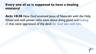 Every one of us is supposed to have a healing
ministry!	

	

Acts 10:38 How God anointed Jesus of Nazareth with the Holy
Ghost and with power: who went about doing good, and healing
all that were oppressed of the devil; for God was with him.	

 