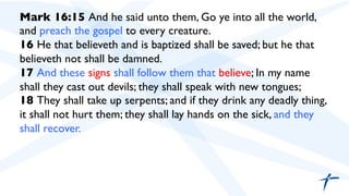 Mark 16:15 And he said unto them, Go ye into all the world,
and preach the gospel to every creature.	

16 He that believeth and is baptized shall be saved; but he that
believeth not shall be damned.	

17 And these signs shall follow them that believe; In my name
shall they cast out devils; they shall speak with new tongues;	

18 They shall take up serpents; and if they drink any deadly thing,
it shall not hurt them; they shall lay hands on the sick, and they
shall recover.	

 