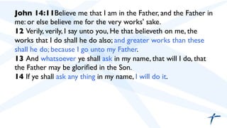 John 14:11Believe me that I am in the Father, and the Father in
me: or else believe me for the very works' sake.	

12 Verily, verily, I say unto you, He that believeth on me, the
works that I do shall he do also; and greater works than these
shall he do; because I go unto my Father.	

13 And whatsoever ye shall ask in my name, that will I do, that
the Father may be gloriﬁed in the Son.	

14 If ye shall ask any thing in my name, I will do it.	

 