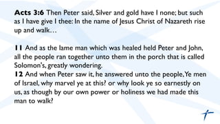 Acts 3:6 Then Peter said, Silver and gold have I none; but such
as I have give I thee: In the name of Jesus Christ of Nazareth rise
up and walk…	

	

11 And as the lame man which was healed held Peter and John,
all the people ran together unto them in the porch that is called
Solomon's, greatly wondering.	

12 And when Peter saw it, he answered unto the people,Ye men
of Israel, why marvel ye at this? or why look ye so earnestly on
us, as though by our own power or holiness we had made this
man to walk?	

 