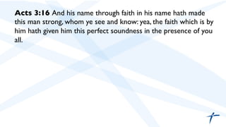 Acts 3:16 And his name through faith in his name hath made
this man strong, whom ye see and know: yea, the faith which is by
him hath given him this perfect soundness in the presence of you
all.	

 