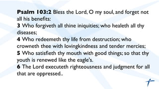 Psalm 103:2 Bless the Lord, O my soul, and forget not
all his beneﬁts:	

3 Who forgiveth all thine iniquities; who healeth all thy
diseases;	

4 Who redeemeth thy life from destruction; who
crowneth thee with lovingkindness and tender mercies;	

5 Who satisﬁeth thy mouth with good things; so that thy
youth is renewed like the eagle's.	

6 The Lord executeth righteousness and judgment for all
that are oppressed..	

 