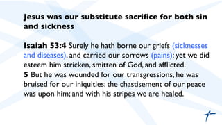 Jesus was our substitute sacriﬁce for both sin
and sickness	

	

Isaiah 53:4 Surely he hath borne our griefs (sicknesses
and diseases), and carried our sorrows (pains): yet we did
esteem him stricken, smitten of God, and afﬂicted.	

5 But he was wounded for our transgressions, he was
bruised for our iniquities: the chastisement of our peace
was upon him; and with his stripes we are healed.	

 