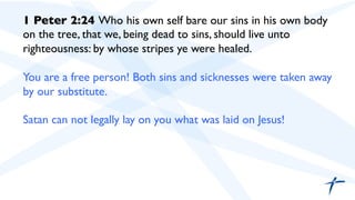 1 Peter 2:24 Who his own self bare our sins in his own body
on the tree, that we, being dead to sins, should live unto
righteousness: by whose stripes ye were healed.	

	

You are a free person! Both sins and sicknesses were taken away
by our substitute.	

	

Satan can not legally lay on you what was laid on Jesus!	

 