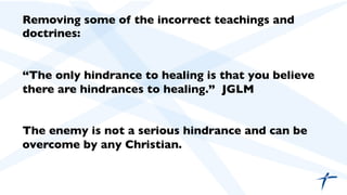 Removing some of the incorrect teachings and
doctrines:	

	

	

“The only hindrance to healing is that you believe
there are hindrances to healing.” JGLM 	

	

	

The enemy is not a serious hindrance and can be
overcome by any Christian. 	

	

 