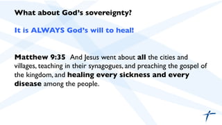 What about God’s sovereignty?	

	

It is ALWAYS God’s will to heal!	

	

	

Matthew 9:35 And Jesus went about all the cities and
villages, teaching in their synagogues, and preaching the gospel of
the kingdom, and healing every sickness and every
disease among the people.	

	

 