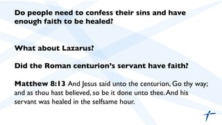 Do people need to confess their sins and have
enough faith to be healed?	

	

	

What about Lazarus?	

	

Did the Roman centurion’s servant have faith?	

	

Matthew 8:13 And Jesus said unto the centurion, Go thy way;
and as thou hast believed, so be it done unto thee.And his
servant was healed in the selfsame hour.	

	

	

 