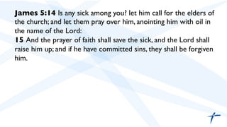 James 5:14 Is any sick among you? let him call for the elders of
the church; and let them pray over him, anointing him with oil in
the name of the Lord:	

15 And the prayer of faith shall save the sick, and the Lord shall
raise him up; and if he have committed sins, they shall be forgiven
him.	

 