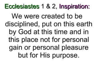 Ecclesiastes  1 & 2,   Inspiration: We were created to be disciplined, put on this earth by God at this time and in this place not for personal gain or personal pleasure but for His purpose. 