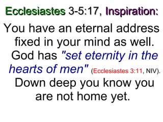 Ecclesiastes  3-5:17,   Inspiration: You have an eternal address fixed in your mind as well. God has  "set eternity in the hearts of men"   ( Ecclesiastes 3:11 , NIV).  Down deep you know you are not home yet.  