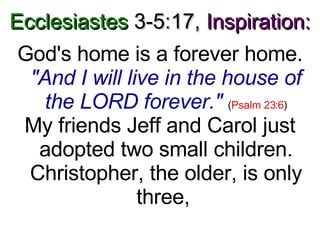 Ecclesiastes  3-5:17,   Inspiration: God's home is a forever home.  "And I will live in the house of the LORD forever."   ( Psalm 23:6 ) My friends Jeff and Carol just adopted two small children. Christopher, the older, is only three,  
