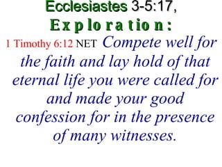 Ecclesiastes  3-5:17,   Exploration: 1 Timothy 6:12  NET   Compete well for the faith and lay hold of that eternal life you were called for and made your good confession for in the presence of many witnesses. 