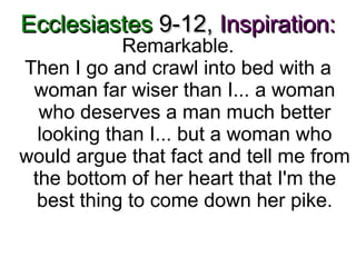 Ecclesiastes  9-12,   Inspiration: Remarkable. Then I go and crawl into bed with a woman far wiser than I... a woman who deserves a man much better looking than I... but a woman who would argue that fact and tell me from the bottom of her heart that I'm the best thing to come down her pike. 