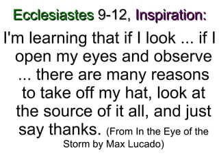 Ecclesiastes  9-12,   Inspiration: I'm learning that if I look ... if I open my eyes and observe ... there are many reasons to take off my hat, look at the source of it all, and just say thanks.  (From In the Eye of the Storm by Max Lucado) 