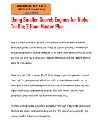 CLICK HERE for $50 + $25 in
      FREE CLICKS (limited time)
              CLICK HERE


Using Smaller Search Engines for Niche
Traffic; 2 Hour Master Plan

This is a small sample of the new, Confidential Conversions course. While I

encourage you to start watching the videos as soon as possible, since they go

through campaign set-up and strategies for all of the traffic sources you’ll be using,

this PDF will give you a convenient resource for signup links and “getting started”

tasks all in one place.




So what is the “2 Hour Master Plan”? Quite simply, it provides you with a virtual

“road map” to getting started with all the traffic sources I discuss within just two

hours (the only exception being the CPV sources, since some of these require a

higher initial outlay to get started, and you may want to wait until you have

generated some profits with the other traffic sources first).



To make getting started even more painless, I’ve broken it down into seven days:

The first day covers getting signed up with the PPC networks mentioned in the

course, and the following days cover the
 